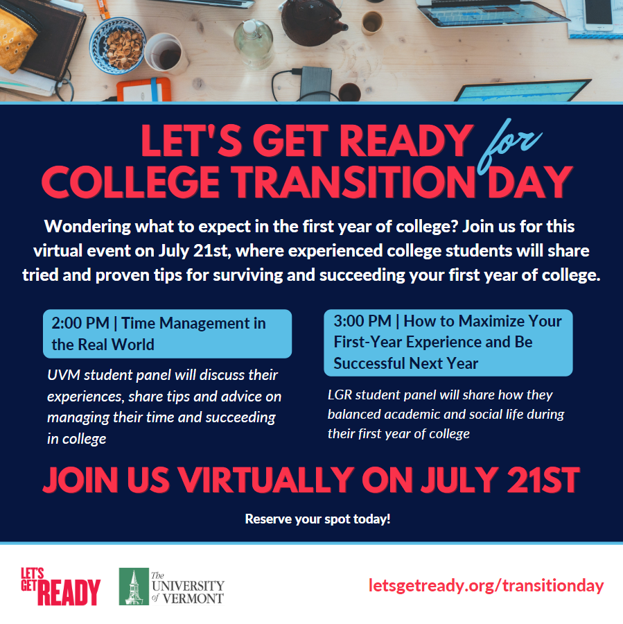 Let's Get Ready for College Transition Day! Wondering what to expect in the first year of college? Join us for this virtual event on July 21, 2022 where experienced college students will share tried and proven tips for surviving and succeeding your first year of college. 2:00PM Eastern student panel titled Time Management in the Real World. Overview: University of Vermont student panel will discuss their experiences, share tips and advice on managing their time and succeeding in college. 3:00PM Eastern panel titled How to Maximize Your First-Year Experience and Be Successful Next Year. Overview: Let's Get Ready student panel will share how they balanced academic and social life during their first year of college. RSVP at letsgetready.org/transitionday to reserve your spot!